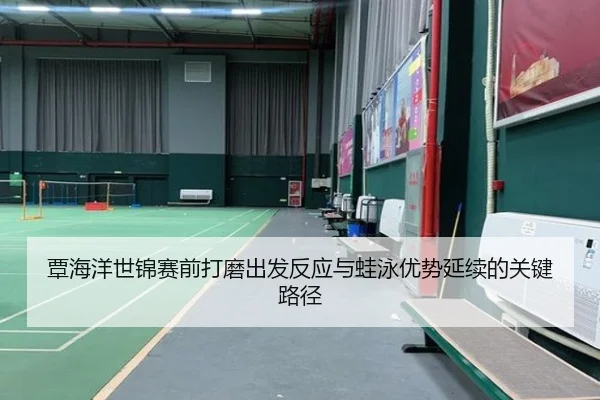 覃海洋世锦赛前打磨出发反应与蛙泳优势延续的关键路径